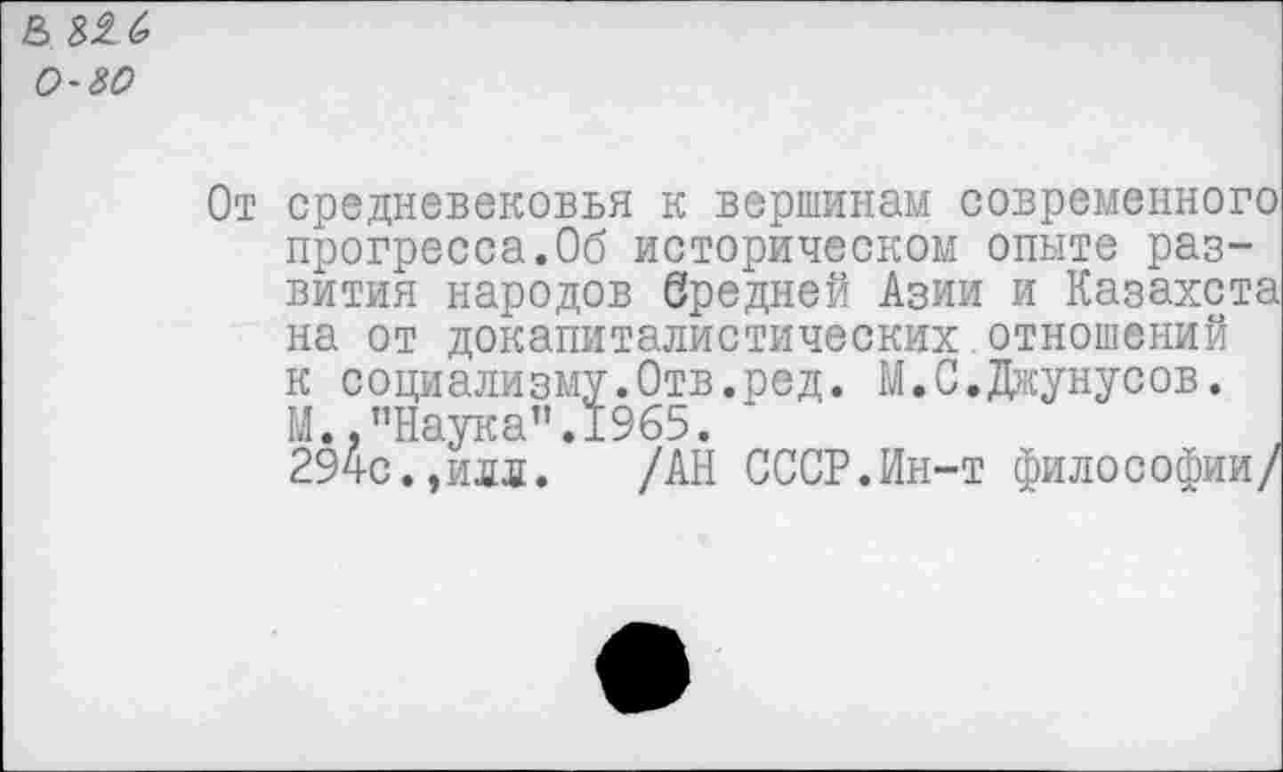 ﻿& 316 о-зо
От
средневековья к вершинам современного прогресса.Об историческом опыте развития народов бредней Азии и Казахста на от докапиталистических отношений к социализму.Отв.ред. М.С.Джунусов. М.,"Наука”.1965. ‘
294с.,илд. /АН СССР.Ин-т философии/